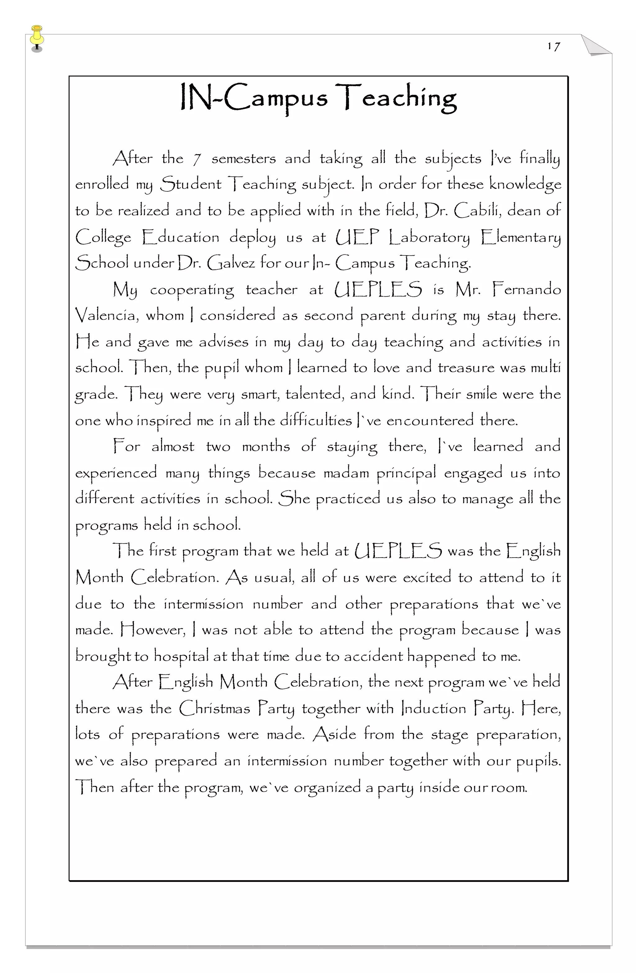 17
IN-Campus Teaching
After the 7 semesters and taking all the subjects I’ve finally
enrolled my Student Teaching subject. In order for these knowledge
to be realized and to be applied with in the field, Dr. Cabili, dean of
College Education deploy us at UEP Laboratory Elementary
School under Dr. Galvez for our In- Campus Teaching.
My cooperating teacher at UEPLES is Mr. Fernando
Valencia, whom I considered as second parent during my stay there.
He and gave me advises in my day to day teaching and activities in
school. Then, the pupil whom I learned to love and treasure was multi
grade. They were very smart, talented, and kind. Their smile were the
one who inspired me in all the difficulties I`ve encountered there.
For almost two months of staying there, I`ve learned and
experienced many things because madam principal engaged us into
different activities in school. She practiced us also to manage all the
programs held in school.
The first program that we held at UEPLES was the English
Month Celebration. As usual, all of us were excited to attend to it
due to the intermission number and other preparations that we`ve
made. However, I was not able to attend the program because I was
brought to hospital at that time due to accident happened to me.
After English Month Celebration, the next program we`ve held
there was the Christmas Party together with Induction Party. Here,
lots of preparations were made. Aside from the stage preparation,
we`ve also prepared an intermission number together with our pupils.
Then after the program, we`ve organized a party inside our room.
 