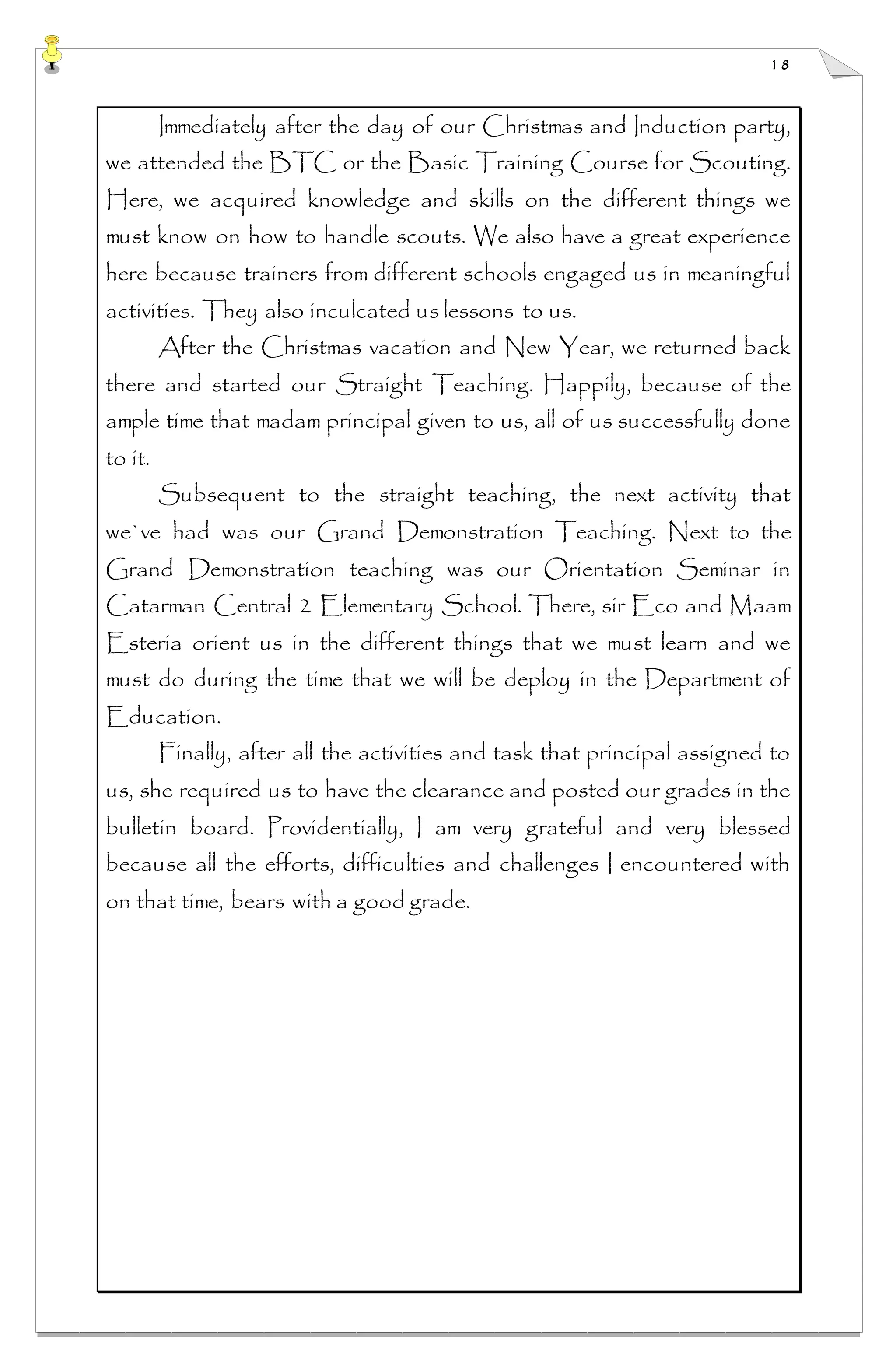 18
Immediately after the day of our Christmas and Induction party,
we attended the BTC or the Basic Training Course for Scouting.
Here, we acquired knowledge and skills on the different things we
must know on how to handle scouts. We also have a great experience
here because trainers from different schools engaged us in meaningful
activities. They also inculcated us lessons to us.
After the Christmas vacation and New Year, we returned back
there and started our Straight Teaching. Happily, because of the
ample time that madam principal given to us, all of us successfully done
to it.
Subsequent to the straight teaching, the next activity that
we`ve had was our Grand Demonstration Teaching. Next to the
Grand Demonstration teaching was our Orientation Seminar in
Catarman Central 2 Elementary School. There, sir Eco and Maam
Esteria orient us in the different things that we must learn and we
must do during the time that we will be deploy in the Department of
Education.
Finally, after all the activities and task that principal assigned to
us, she required us to have the clearance and posted our grades in the
bulletin board. Providentially, I am very grateful and very blessed
because all the efforts, difficulties and challenges I encountered with
on that time, bears with a good grade.
 