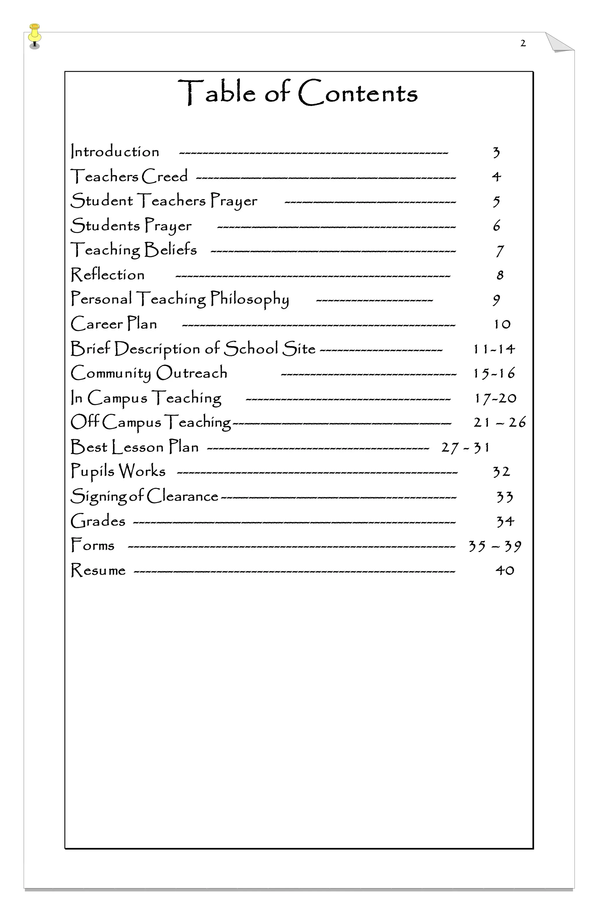 2
Table of Contents
Introduction ---------------------------------------------- 3
Teachers Creed ------------------------------------------------ 4
Student Teachers Prayer ------------------------------- 5
Students Prayer ------------------------------------------- 6
Teaching Beliefs --------------------------------------------- 7
Reflection ----------------------------------------------- 8
Personal Teaching Philosophy -------------------- 9
Career Plan ----------------------------------------------- 10
Brief Description of School Site --------------------- 11-14
Community Outreach ------------------------------ 15-16
In Campus Teaching ----------------------------------- 17-20
Off Campus Teaching ----------------------------------------- 21 – 26
Best Lesson Plan -------------------------------------- 27 - 31
Pupils Works ------------------------------------------------ 32
Signingof Clearance ------------------------------------------- 33
Grades ----------------------------------------------------------- 34
Forms -------------------------------------------------------- 35 – 39
Resume -------------------------------------------------------- 40
 