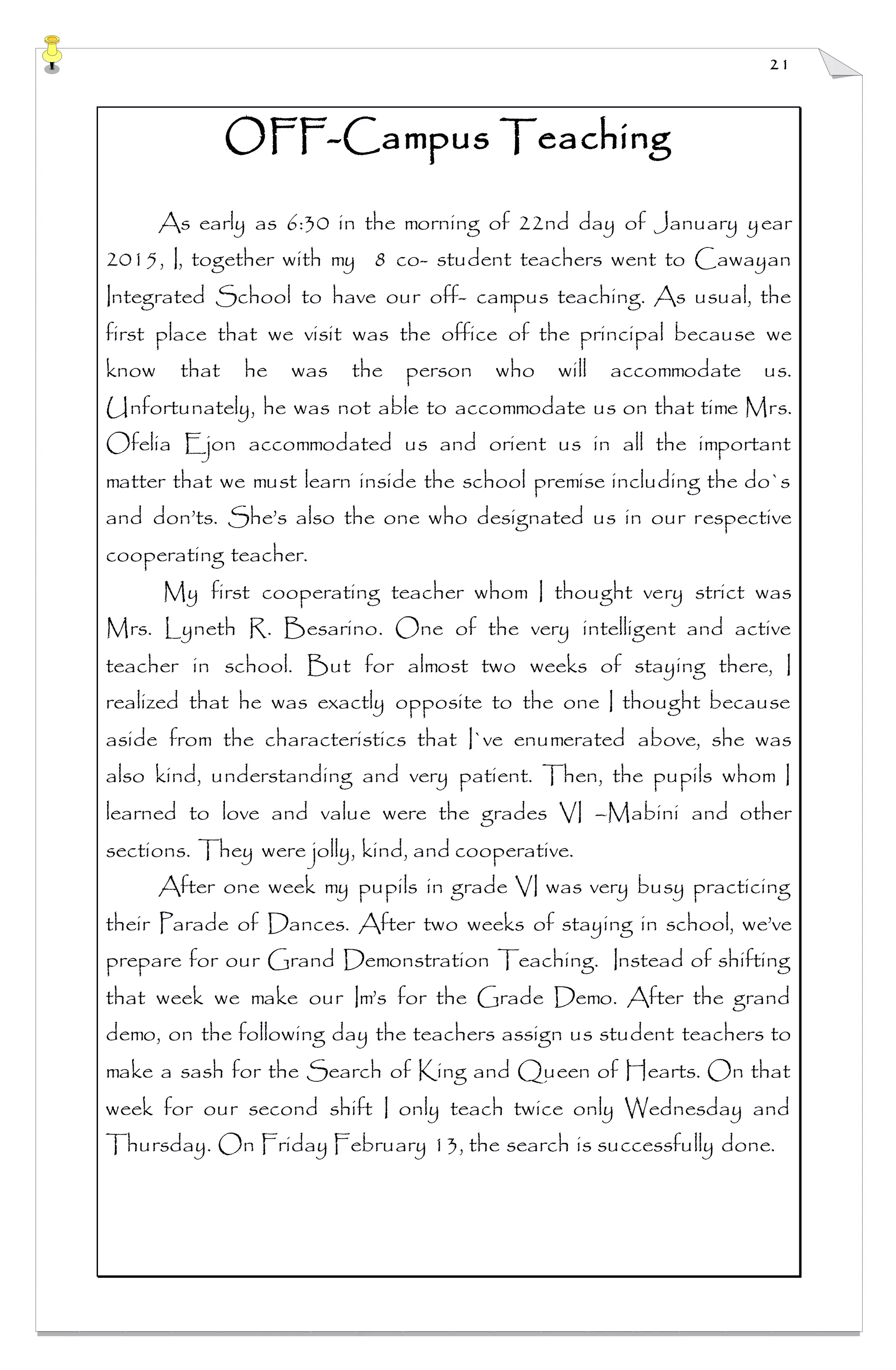 21
OFF-Campus Teaching
As early as 6:30 in the morning of 22nd day of January year
2015, I, together with my 8 co- student teachers went to Cawayan
Integrated School to have our off- campus teaching. As usual, the
first place that we visit was the office of the principal because we
know that he was the person who will accommodate us.
Unfortunately, he was not able to accommodate us on that time Mrs.
Ofelia Ejon accommodated us and orient us in all the important
matter that we must learn inside the school premise including the do`s
and don’ts. She’s also the one who designated us in our respective
cooperating teacher.
My first cooperating teacher whom I thought very strict was
Mrs. Lyneth R. Besarino. One of the very intelligent and active
teacher in school. But for almost two weeks of staying there, I
realized that he was exactly opposite to the one I thought because
aside from the characteristics that I`ve enumerated above, she was
also kind, understanding and very patient. Then, the pupils whom I
learned to love and value were the grades VI –Mabini and other
sections. They were jolly, kind, and cooperative.
After one week my pupils in grade VI was very busy practicing
their Parade of Dances. After two weeks of staying in school, we’ve
prepare for our Grand Demonstration Teaching. Instead of shifting
that week we make our Im’s for the Grade Demo. After the grand
demo, on the following day the teachers assign us student teachers to
make a sash for the Search of King and Queen of Hearts. On that
week for our second shift I only teach twice only Wednesday and
Thursday. On Friday February 13, the search is successfully done.
 