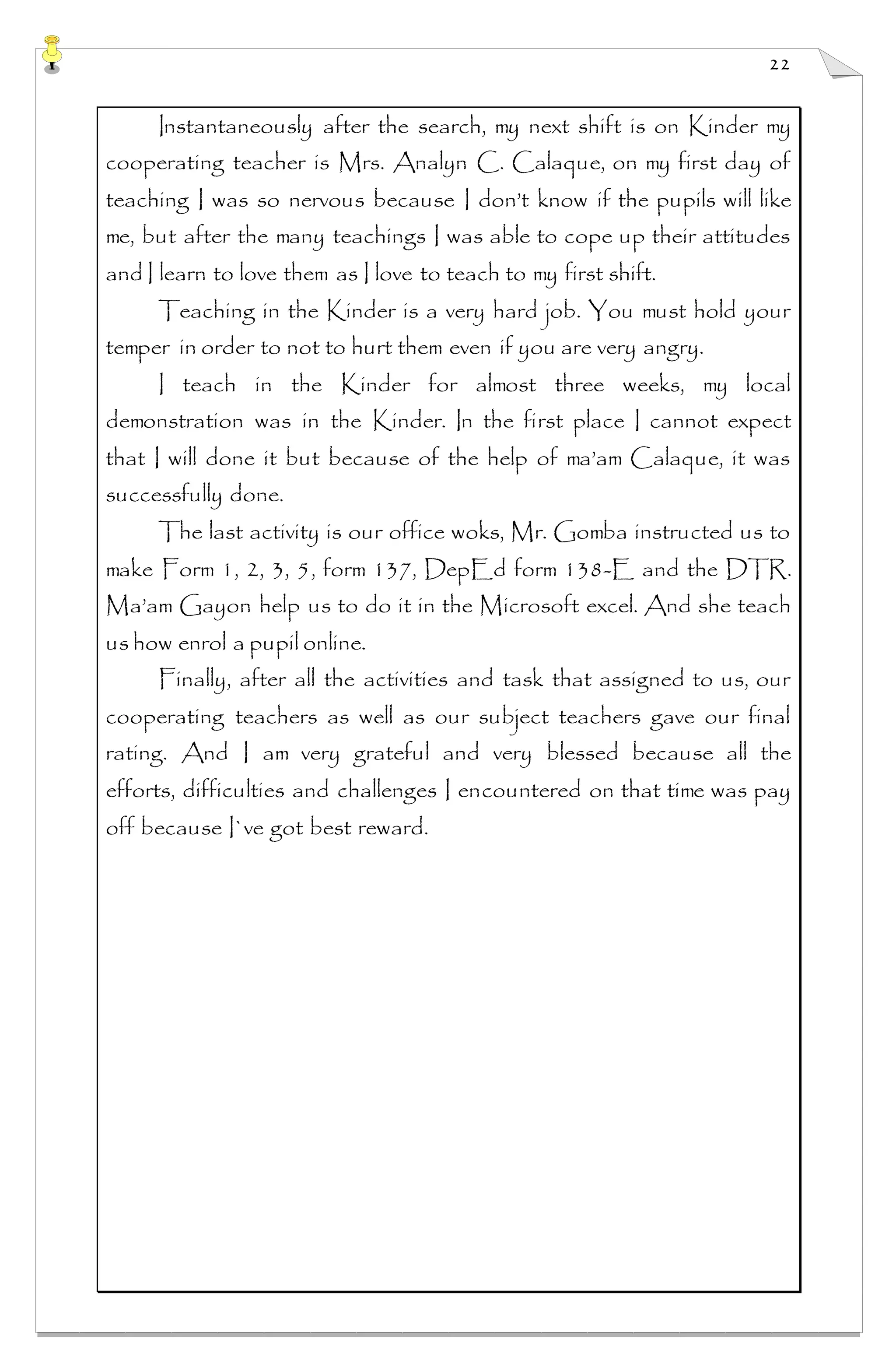 22
Instantaneously after the search, my next shift is on Kinder my
cooperating teacher is Mrs. Analyn C. Calaque, on my first day of
teaching I was so nervous because I don’t know if the pupils will like
me, but after the many teachings I was able to cope up their attitudes
and I learn to love them as I love to teach to my first shift.
Teaching in the Kinder is a very hard job. You must hold your
temper in order to not to hurt them even if you are very angry.
I teach in the Kinder for almost three weeks, my local
demonstration was in the Kinder. In the first place I cannot expect
that I will done it but because of the help of ma’am Calaque, it was
successfully done.
The last activity is our office woks, Mr. Gomba instructed us to
make Form 1, 2, 3, 5, form 137, DepEd form 138-E and the DTR.
Ma’am Gayon help us to do it in the Microsoft excel. And she teach
us how enrol a pupil online.
Finally, after all the activities and task that assigned to us, our
cooperating teachers as well as our subject teachers gave our final
rating. And I am very grateful and very blessed because all the
efforts, difficulties and challenges I encountered on that time was pay
off because I`ve got best reward.
 
