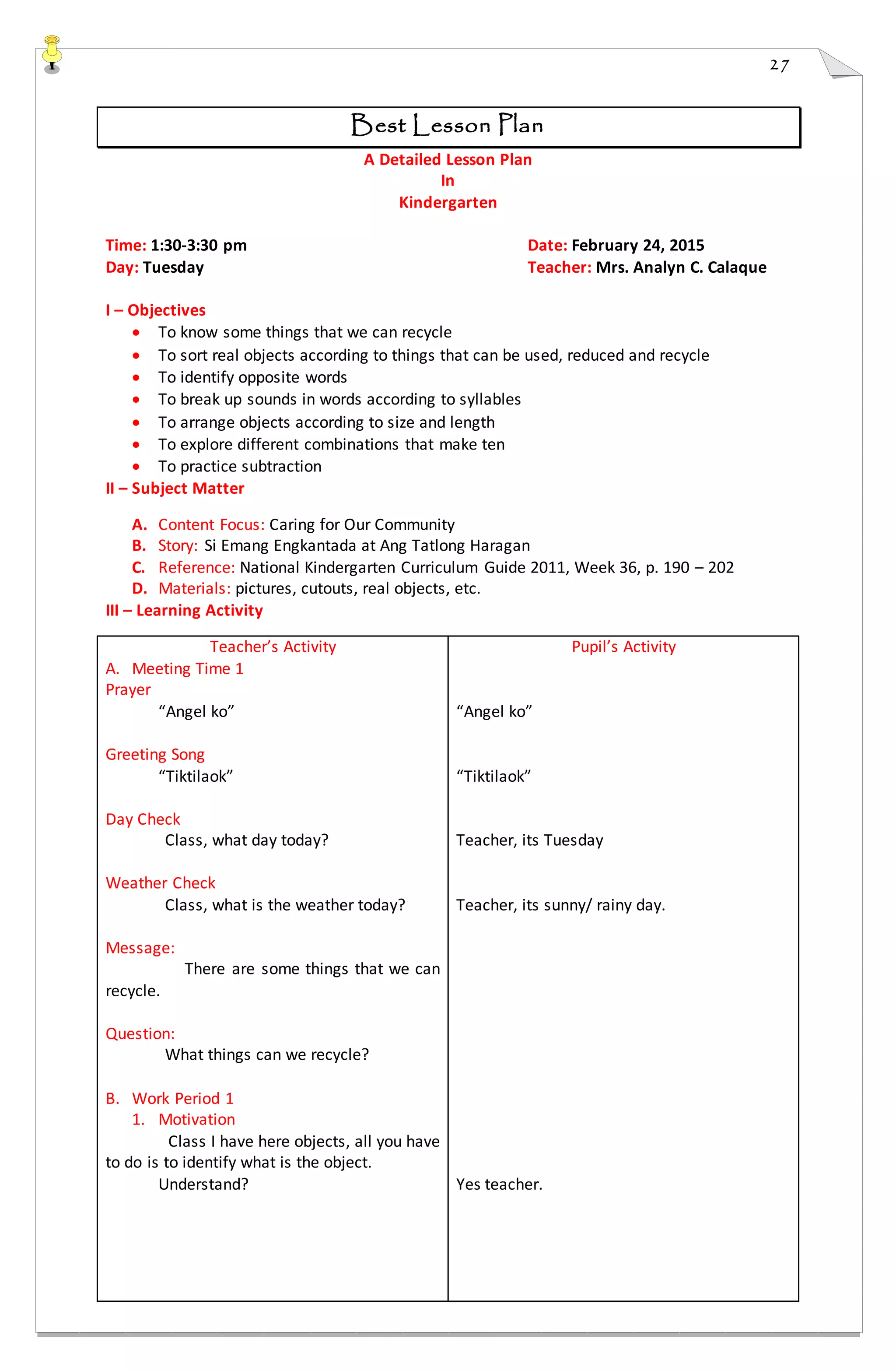27
Best Lesson Plan
A Detailed Lesson Plan
In
Kindergarten
Time: 1:30-3:30 pm Date: February 24, 2015
Day: Tuesday Teacher: Mrs. Analyn C. Calaque
I – Objectives
 To know some things that we can recycle
 To sort real objects according to things that can be used, reduced and recycle
 To identify opposite words
 To break up sounds in words according to syllables
 To arrange objects according to size and length
 To explore different combinations that make ten
 To practice subtraction
II – Subject Matter
A. Content Focus: Caring for Our Community
B. Story: Si Emang Engkantada at Ang Tatlong Haragan
C. Reference: National Kindergarten Curriculum Guide 2011, Week 36, p. 190 – 202
D. Materials: pictures, cutouts, real objects, etc.
III – Learning Activity
Teacher’s Activity
A. Meeting Time 1
Prayer
“Angel ko”
Greeting Song
“Tiktilaok”
Day Check
Class, what day today?
Weather Check
Class, what is the weather today?
Message:
There are some things that we can
recycle.
Question:
What things can we recycle?
B. Work Period 1
1. Motivation
Class I have here objects, all you have
to do is to identify what is the object.
Understand?
Pupil’s Activity
“Angel ko”
“Tiktilaok”
Teacher, its Tuesday
Teacher, its sunny/ rainy day.
Yes teacher.
 