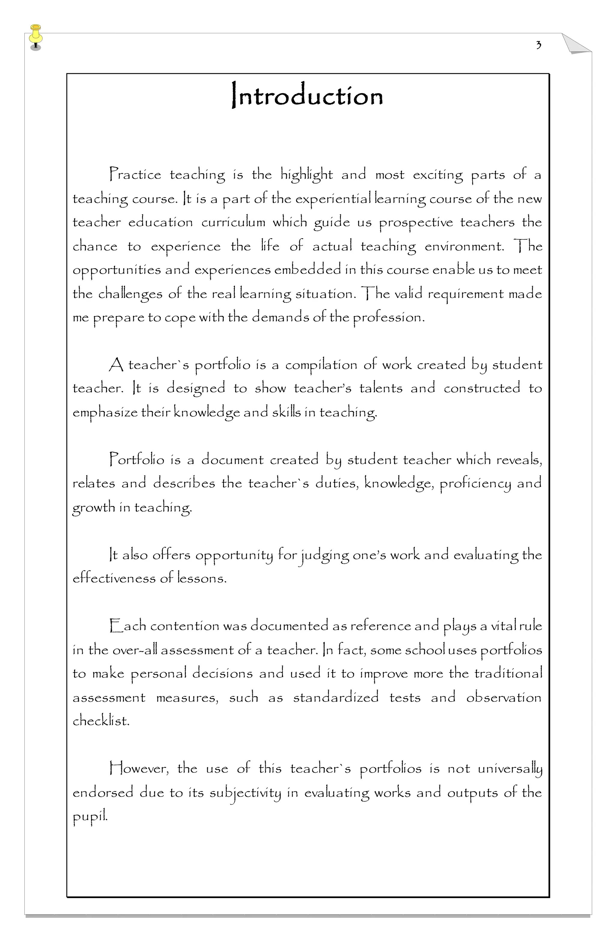 3
Introduction
Practice teaching is the highlight and most exciting parts of a
teaching course. It is a part of the experiential learning course of the new
teacher education curriculum which guide us prospective teachers the
chance to experience the life of actual teaching environment. The
opportunities and experiences embedded in this course enable us to meet
the challenges of the real learning situation. The valid requirement made
me prepare to cope with the demands of the profession.
A teacher`s portfolio is a compilation of work created by student
teacher. It is designed to show teacher’s talents and constructed to
emphasize their knowledge and skills in teaching.
Portfolio is a document created by student teacher which reveals,
relates and describes the teacher`s duties, knowledge, proficiency and
growth in teaching.
It also offers opportunity for judging one’s work and evaluating the
effectiveness of lessons.
Each contention was documented as reference and plays a vitalrule
in the over-all assessment of a teacher. In fact, some schooluses portfolios
to make personal decisions and used it to improve more the traditional
assessment measures, such as standardized tests and observation
checklist.
However, the use of this teacher`s portfolios is not universally
endorsed due to its subjectivity in evaluating works and outputs of the
pupil.
 