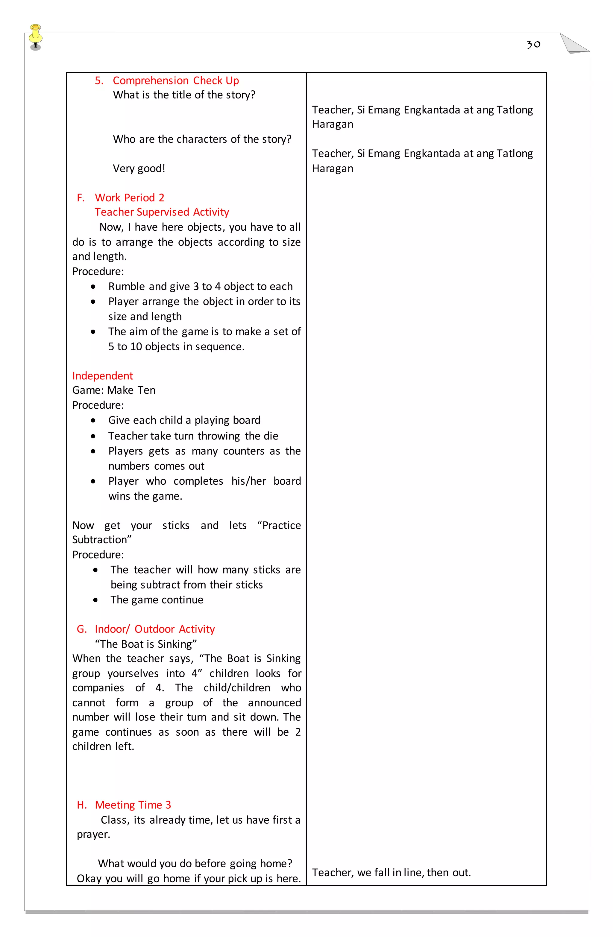 30
5. Comprehension Check Up
What is the title of the story?
Who are the characters of the story?
Very good!
F. Work Period 2
Teacher Supervised Activity
Now, I have here objects, you have to all
do is to arrange the objects according to size
and length.
Procedure:
 Rumble and give 3 to 4 object to each
 Player arrange the object in order to its
size and length
 The aim of the game is to make a set of
5 to 10 objects in sequence.
Independent
Game: Make Ten
Procedure:
 Give each child a playing board
 Teacher take turn throwing the die
 Players gets as many counters as the
numbers comes out
 Player who completes his/her board
wins the game.
Now get your sticks and lets “Practice
Subtraction”
Procedure:
 The teacher will how many sticks are
being subtract from their sticks
 The game continue
G. Indoor/ Outdoor Activity
“The Boat is Sinking”
When the teacher says, “The Boat is Sinking
group yourselves into 4” children looks for
companies of 4. The child/children who
cannot form a group of the announced
number will lose their turn and sit down. The
game continues as soon as there will be 2
children left.
H. Meeting Time 3
Class, its already time, let us have first a
prayer.
What would you do before going home?
Okay you will go home if your pick up is here.
Teacher, Si Emang Engkantada at ang Tatlong
Haragan
Teacher, Si Emang Engkantada at ang Tatlong
Haragan
Teacher, we fall in line, then out.
 