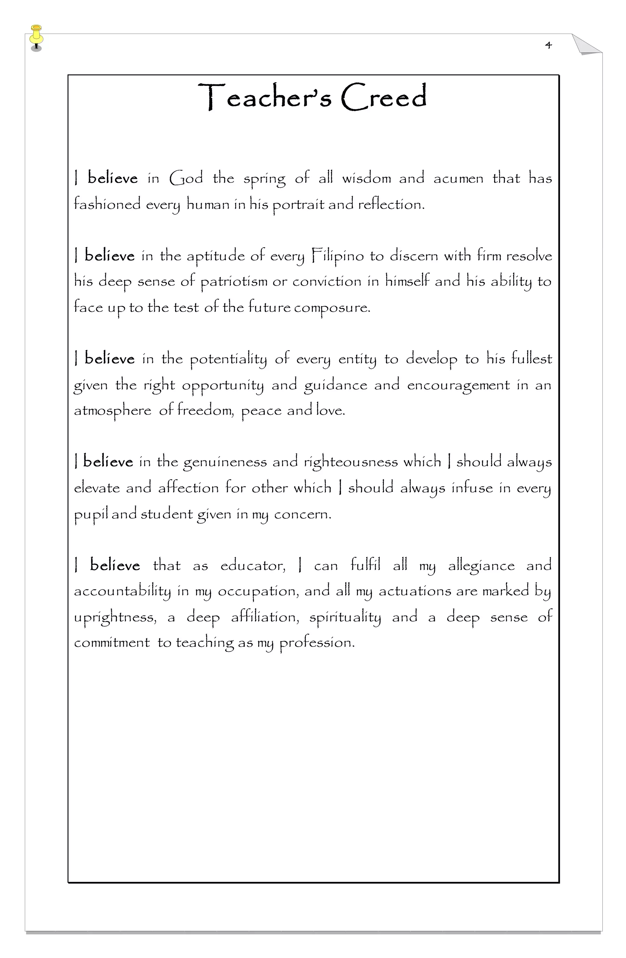4
Teacher’s Creed
I believe in God the spring of all wisdom and acumen that has
fashioned every human in his portrait and reflection.
I believe in the aptitude of every Filipino to discern with firm resolve
his deep sense of patriotism or conviction in himself and his ability to
face up to the test of the future composure.
I believe in the potentiality of every entity to develop to his fullest
given the right opportunity and guidance and encouragement in an
atmosphere of freedom, peace and love.
I believe in the genuineness and righteousness which I should always
elevate and affection for other which I should always infuse in every
pupil and student given in my concern.
I believe that as educator, I can fulfil all my allegiance and
accountability in my occupation, and all my actuations are marked by
uprightness, a deep affiliation, spirituality and a deep sense of
commitment to teaching as my profession.
 