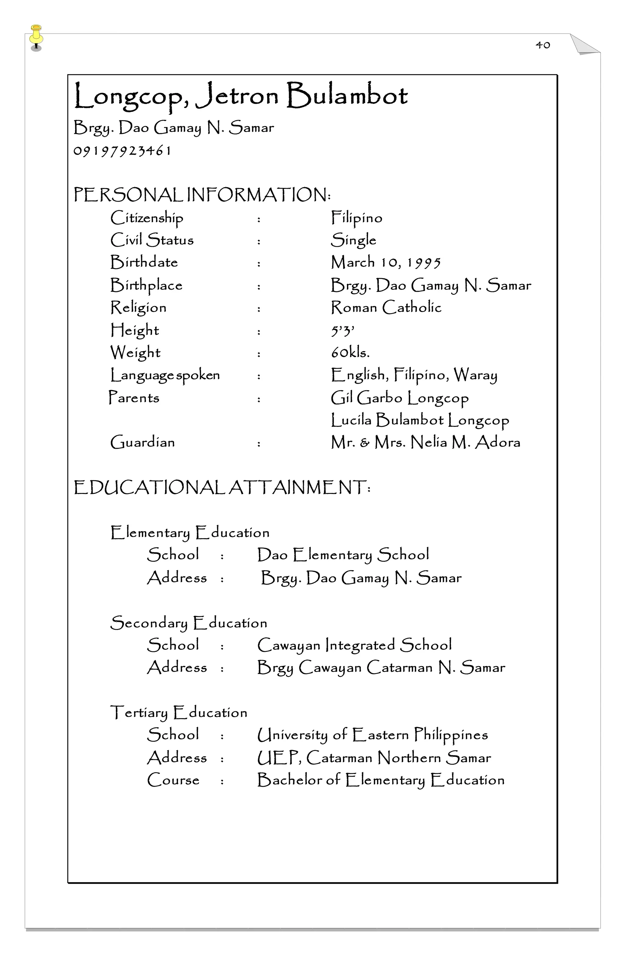 40
Longcop, Jetron Bulambot
Brgy. Dao Gamay N. Samar
09197923461
PERSONAL INFORMATION:
Citizenship : Filipino
Civil Status : Single
Birthdate : March 10, 1995
Birthplace : Brgy. Dao Gamay N. Samar
Religion : Roman Catholic
Height : 5’3’
Weight : 60kls.
Languagespoken : English, Filipino, Waray
Parents : Gil Garbo Longcop
Lucila Bulambot Longcop
Guardian : Mr. & Mrs. Nelia M. Adora
EDUCATIONAL ATTAINMENT:
Elementary Education
School : Dao Elementary School
Address : Brgy. Dao Gamay N. Samar
Secondary Education
School : Cawayan Integrated School
Address : Brgy Cawayan Catarman N. Samar
Tertiary Education
School : University of Eastern Philippines
Address : UEP, Catarman Northern Samar
Course : Bachelor of Elementary Education
 
