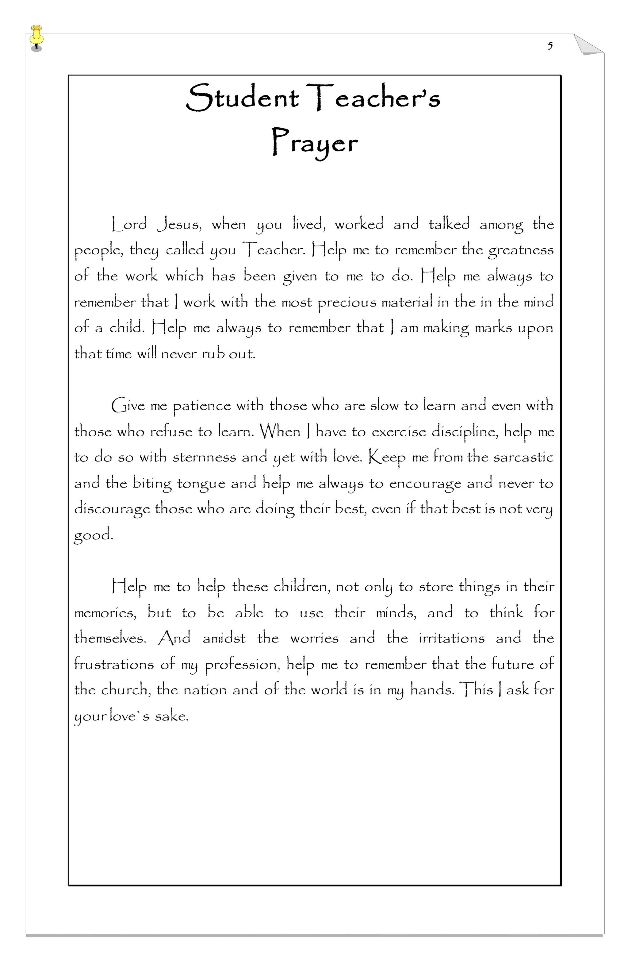 5
Student Teacher’s
Prayer
Lord Jesus, when you lived, worked and talked among the
people, they called you Teacher. Help me to remember the greatness
of the work which has been given to me to do. Help me always to
remember that I work with the most precious material in the in the mind
of a child. Help me always to remember that I am making marks upon
that time will never rub out.
Give me patience with those who are slow to learn and even with
those who refuse to learn. When I have to exercise discipline, help me
to do so with sternness and yet with love. Keep me from the sarcastic
and the biting tongue and help me always to encourage and never to
discourage those who are doing their best, even if that best is not very
good.
Help me to help these children, not only to store things in their
memories, but to be able to use their minds, and to think for
themselves. And amidst the worries and the irritations and the
frustrations of my profession, help me to remember that the future of
the church, the nation and of the world is in my hands. This I ask for
your love`s sake.
 