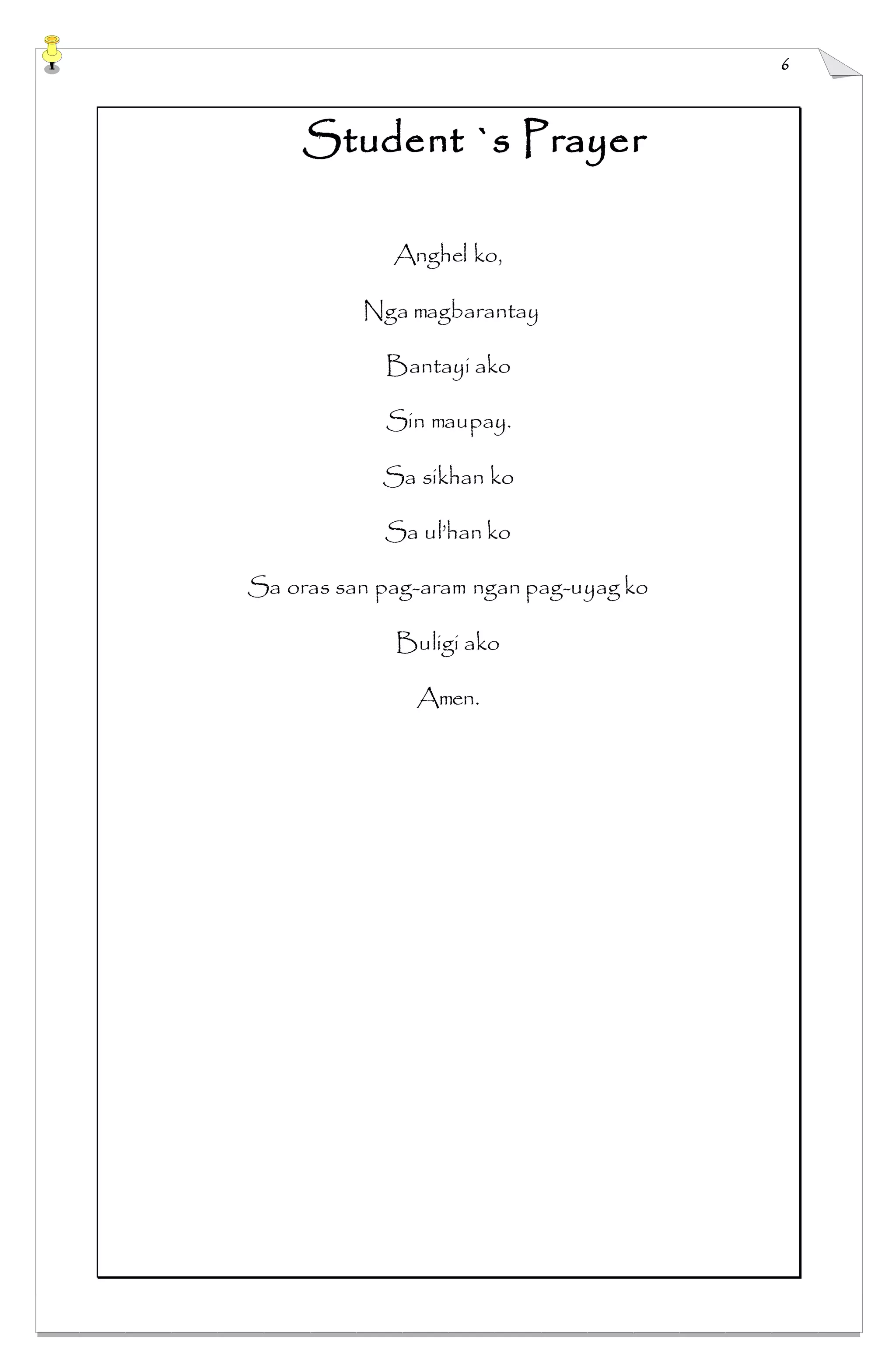 6
Student `s Prayer
Anghel ko,
Nga magbarantay
Bantayi ako
Sin maupay.
Sa sikhan ko
Sa ul’han ko
Sa oras san pag-aram ngan pag-uyag ko
Buligi ako
Amen.
 