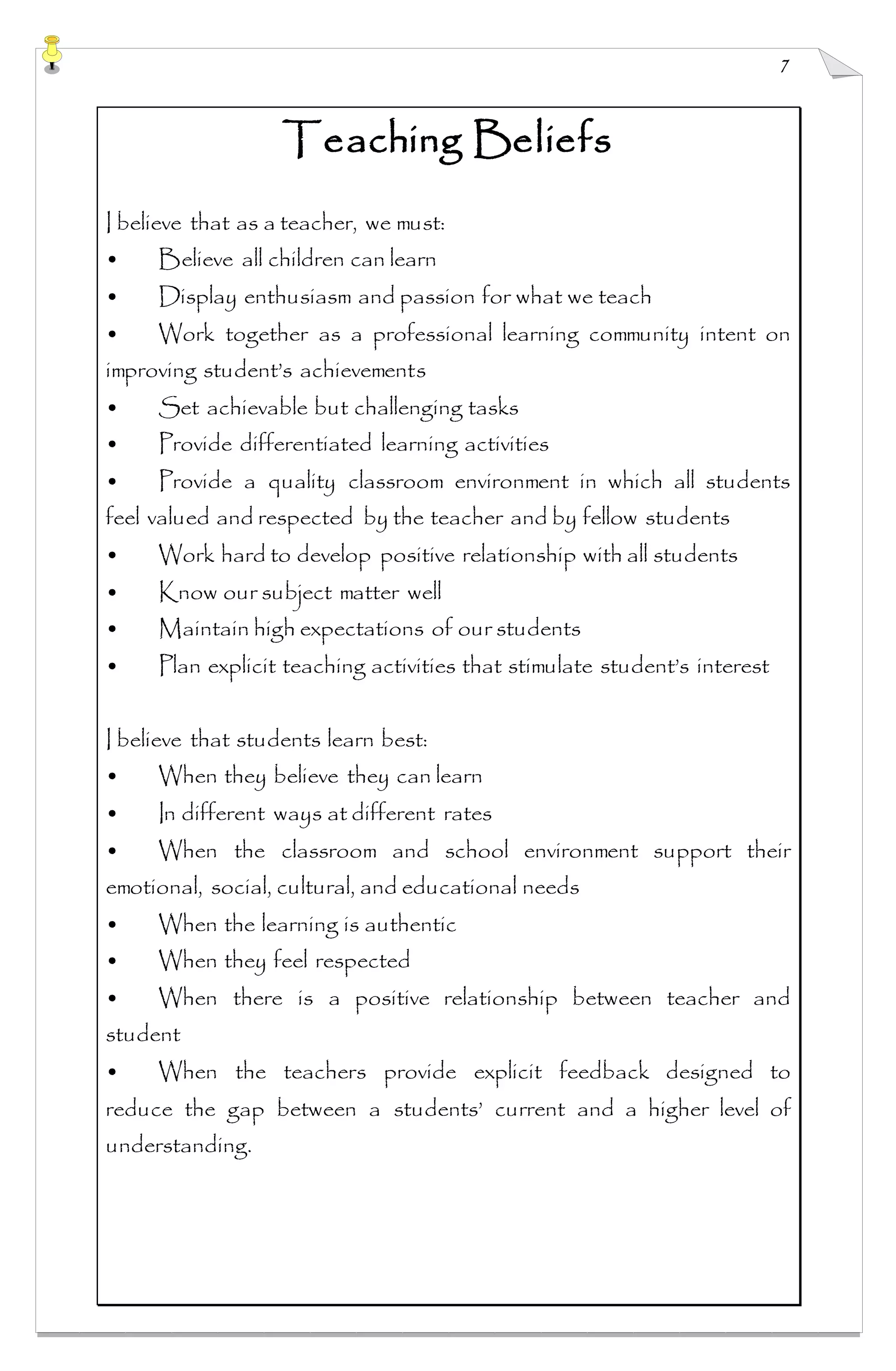 7
Teaching Beliefs
I believe that as a teacher, we must:
• Believe all children can learn
• Display enthusiasm and passion for what we teach
• Work together as a professional learning community intent on
improving student’s achievements
• Set achievable but challenging tasks
• Provide differentiated learning activities
• Provide a quality classroom environment in which all students
feel valued and respected by the teacher and by fellow students
• Work hard to develop positive relationship with all students
• Know our subject matter well
• Maintain high expectations of our students
• Plan explicit teaching activities that stimulate student’s interest
I believe that students learn best:
• When they believe they can learn
• In different ways at different rates
• When the classroom and school environment support their
emotional, social, cultural, and educational needs
• When the learning is authentic
• When they feel respected
• When there is a positive relationship between teacher and
student
• When the teachers provide explicit feedback designed to
reduce the gap between a students’ current and a higher level of
understanding.
 