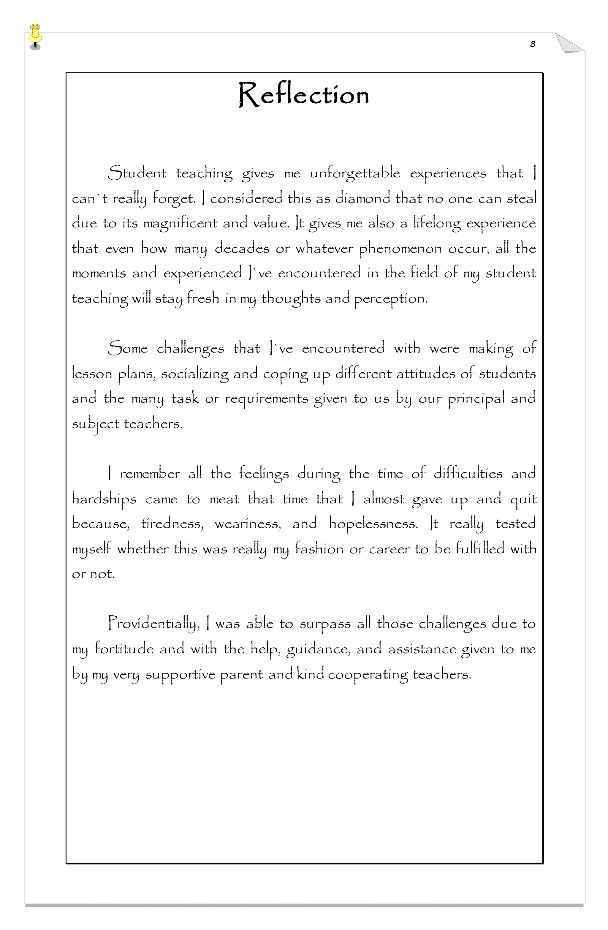 8
Reflection
Student teaching gives me unforgettable experiences that I
can`t really forget. I considered this as diamond that no one can steal
due to its magnificent and value. It gives me also a lifelong experience
that even how many decades or whatever phenomenon occur, all the
moments and experienced I`ve encountered in the field of my student
teaching will stay fresh in my thoughts and perception.
Some challenges that I`ve encountered with were making of
lesson plans, socializing and coping up different attitudes of students
and the many task or requirements given to us by our principal and
subject teachers.
I remember all the feelings during the time of difficulties and
hardships came to meat that time that I almost gave up and quit
because, tiredness, weariness, and hopelessness. It really tested
myself whether this was really my fashion or career to be fulfilled with
or not.
Providentially, I was able to surpass all those challenges due to
my fortitude and with the help, guidance, and assistance given to me
by my very supportive parent and kind cooperating teachers.
 