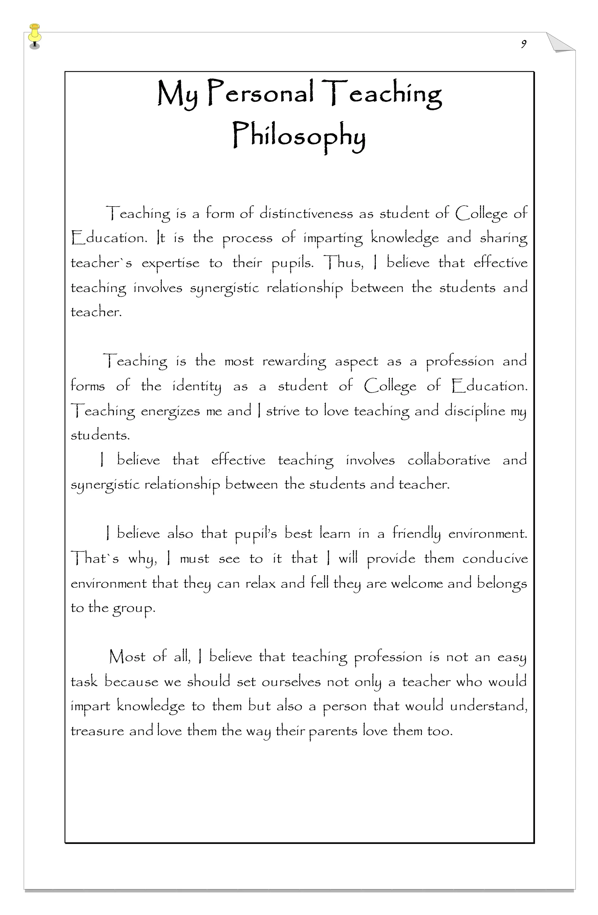 9
My Personal Teaching
Philosophy
Teaching is a form of distinctiveness as student of College of
Education. It is the process of imparting knowledge and sharing
teacher`s expertise to their pupils. Thus, I believe that effective
teaching involves synergistic relationship between the students and
teacher.
Teaching is the most rewarding aspect as a profession and
forms of the identity as a student of College of Education.
Teaching energizes me and I strive to love teaching and discipline my
students.
I believe that effective teaching involves collaborative and
synergistic relationship between the students and teacher.
I believe also that pupil’s best learn in a friendly environment.
That`s why, I must see to it that I will provide them conducive
environment that they can relax and fell they are welcome and belongs
to the group.
Most of all, I believe that teaching profession is not an easy
task because we should set ourselves not only a teacher who would
impart knowledge to them but also a person that would understand,
treasure and love them the way their parents love them too.
 