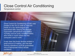 10www.jetrun.ro
Tudor Arghezi Street 21, Bucharest, RO|+40213118724
Close Control Air Conditioning
Temperature control
Close Control Air Conditioning (CCAC) was
created in the 70’s in order to meet the
needs of a very technological and
specialized élite: keeping the thermal-
hygrometric (temperature and relative
humidity) and air purity conditions within
strict limits in rooms where the first
computers used to work.
It was clear that those devices emitted a
great amount of heating, and that their
working operations could be guaranteed
only at appropriate indoor climate
conditions.
 