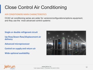 12www.jetrun.ro
Tudor Arghezi Street 21, Bucharest, RO|+40213118724
Close Control Air Conditioning
CCAC air conditioning series are wider for versions/configurations/options equipment,
and they use the most advanced control systems:
AIR CONDITIONERS MAIN CHARACTERISTICS
Single or double refrigerant circuit
Up-flow/down-flow/displacement air
delivery
Advanced microprocessor
Control on supply and return air
Wide optional availability
 