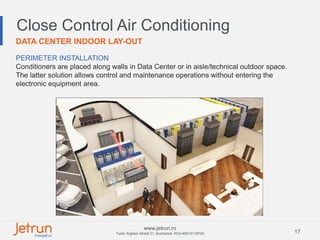 17
www.jetrun.ro
Tudor Arghezi Street 21, Bucharest, RO|+40213118724
Close Control Air Conditioning
DATA CENTER INDOOR LAY-OUT
PERIMETER INSTALLATION
Conditioners are placed along walls in Data Center or in aisle/technical outdoor space.
The latter solution allows control and maintenance operations without entering the
electronic equipment area.
 