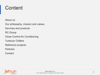 2www.jetrun.ro
Tudor Arghezi Street 21, Bucharest, RO|+40213118724
Content
About us
Our philosophy, mission and values
Services and products
RC Group
Close Control Air Conditioning
Turbocor Chillers
Reference projects
Partners
Contact
 