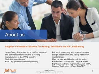 3www.jetrun.ro
Tudor Arghezi Street 21, Bucharest, RO|+40213118724
About us
Supplier of complete solutions for Heating, Ventilation and Air Conditioning
Jetrun EnergoEco active since 2007 as technical
and commercial representative of leading
manufacturers in the HVAC industry.
Six full time employees;
HVAC equipment distribution company;
Full service company with external partners:
design, specification and sizing, installation,
maintenance;
Main partner: Wolf Heiztechnik, including
Kuntschar u. Schlüter and Dreyer & Bosse
Significant partners: Hygromatik, Apen, MITA,
Cabero, Teddington, HiDew, SMARDT
 