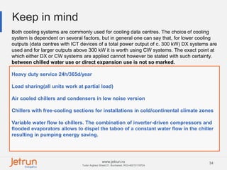 34www.jetrun.ro
Tudor Arghezi Street 21, Bucharest, RO|+40213118724
Keep in mind
Both cooling systems are commonly used for cooling data centres. The choice of cooling
system is dependent on several factors, but in general one can say that, for lower cooling
outputs (data centres with ICT devices of a total power output of c. 300 kW) DX systems are
used and for larger outputs above 300 kW it is worth using CW systems. The exact point at
which either DX or CW systems are applied cannot however be stated with such certainty.
between chilled water use or direct expansion use is not so marked.
Heavy duty service 24h/365d/year
Load sharing(all units work at partial load)
Air cooled chillers and condensers in low noise version
Chillers with free-cooling sections for installations in cold/continental climate zones
Variable water flow to chillers. The combination of inverter-driven compressors and
flooded evaporators allows to dispel the taboo of a constant water flow in the chiller
resulting in pumping energy saving.
 