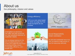 4www.jetrun.ro
Tudor Arghezi Street 21, Bucharest, RO|+40213118724
4
About us
Our philosophy, mission and values
Orientation to solutions.
We offer not only products
but real solutions tailored to
customer needs
We are always looking for the
best troubleshooting for your
project and judge the final result
according to three criteria: -
functionality, efficiency, cost /
benefit ratio.
Energy efficiency
is for us a core value based
on which we judge the final
result of projects we are
involved
Social Responsibility
Green orientation
we allocate substantial resources
with the desire to help society to
use the resources rationally
 