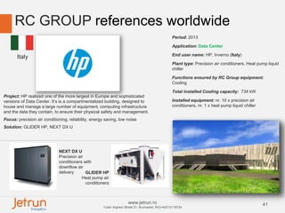 41www.jetrun.ro
Tudor Arghezi Street 21, Bucharest, RO|+40213118724
RC GROUP references worldwide
Period: 2013
Application: Data Center
End user name: HP, Inverno (Italy)
Plant type: Precision air conditioners, Heat pump liquid
chiller
Functions ensured by RC Group equipment:
Cooling
Total installed Cooling capacity: 734 kW
Installed equipment: nr. 10 x precision air
conditioners, nr. 1 x heat pump liquid chiller
Project: HP realized one of the more largest in Europe and sophisticated
versions of Data Center. It’s is a compartmentalized building, designed to
house and manage a large number of equipment, computing infrastructure
and the data they contain, to ensure their physical safety and management.
Focus: precision air conditioning, reliability, energy saving, low noise
Solution: GLIDER HP, NEXT DX U
NEXT DX U
Precision air
conditioners with
downflow air
delivery GLIDER HP
Heat pump air
conditioners
Italy
 