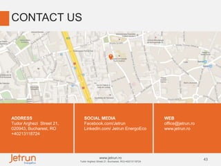 43www.jetrun.ro
Tudor Arghezi Street 21, Bucharest, RO|+40213118724
CONTACT US
ADDRESS
Tudor Arghezi Street 21,
020943, Bucharest, RO
+40213118724
SOCIAL MEDIA
Facebook.com/Jetrun
LinkedIn.com/ Jetrun EnergoEco
WEB
office@jetrun.ro
www.jetrun.ro
 