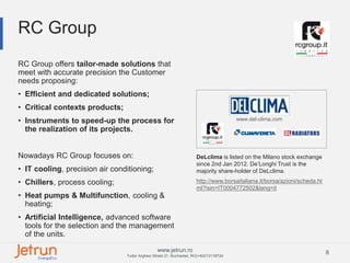 8www.jetrun.ro
Tudor Arghezi Street 21, Bucharest, RO|+40213118724
RC Group
www.del-clima.com
RC Group offers tailor-made solutions that
meet with accurate precision the Customer
needs proposing:
• Efficient and dedicated solutions;
• Critical contexts products;
• Instruments to speed-up the process for
the realization of its projects.
Nowadays RC Group focuses on:
• IT cooling, precision air conditioning;
• Chillers, process cooling;
• Heat pumps & Multifunction, cooling &
heating;
• Artificial Intelligence, advanced software
tools for the selection and the management
of the units.
DeLclima is listed on the Milano stock exchange
since 2nd Jan 2012. De’Longhi Trust is the
majority share-holder of DeLclima.
http://www.borsaitaliana.it/borsa/azioni/scheda.ht
ml?isin=IT0004772502&lang=it
 