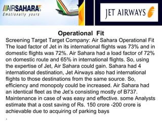 i
                       Operational Fit
Screening Target Target Company: Air Sahara Operational Fit
The load factor of Jet in its international flights was 73% and in
domestic flights was 72%. Air Sahara had a load factor of 72%
on domestic route and 65% in international flights. So, using
the expertise of Jet, Air Sahara could gain. Sahara had 4
international destination, Jet Airways also had international
flights to those destinations from the same source. So,
efficiency and monopoly could be increased. Air Sahara had
an identical fleet as the Jet’s consisting mostly of B737.
Maintenance in case of was easy and effective. some Analysts
estimate that a cost saving of Rs. 150 crore -200 crore is
achievable due to acquiring of parking bays
.
 