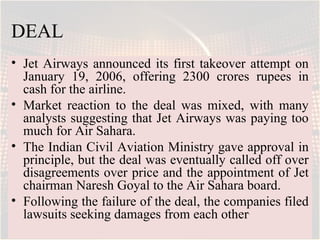 DEAL
• Jet Airways announced its first takeover attempt on
  January 19, 2006, offering 2300 crores rupees in
  cash for the airline.
• Market reaction to the deal was mixed, with many
  analysts suggesting that Jet Airways was paying too
  much for Air Sahara.
• The Indian Civil Aviation Ministry gave approval in
  principle, but the deal was eventually called off over
  disagreements over price and the appointment of Jet
  chairman Naresh Goyal to the Air Sahara board.
• Following the failure of the deal, the companies filed
  lawsuits seeking damages from each other.
 