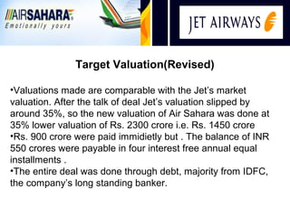 i
               Target Valuation(Revised)

•Valuations made are comparable with the Jet’s market
valuation. After the talk of deal Jet’s valuation slipped by
around 35%, so the new valuation of Air Sahara was done at
35% lower valuation of Rs. 2300 crore i.e. Rs. 1450 crore
•Rs. 900 crore were paid immidietly but . The balance of INR
550 crores were payable in four interest free annual equal
installments .
•The entire deal was done through debt, majority from IDFC,
the company’s long standing banker.
 