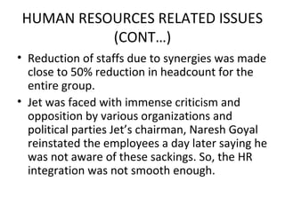 HUMAN RESOURCES RELATED ISSUES
          (CONT…)
• Reduction of staffs due to synergies was made
  close to 50% reduction in headcount for the
  entire group.
• Jet was faced with immense criticism and
  opposition by various organizations and
  political parties Jet’s chairman, Naresh Goyal
  reinstated the employees a day later saying he
  was not aware of these sackings. So, the HR
  integration was not smooth enough.
 