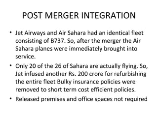 POST MERGER INTEGRATION
• Jet Airways and Air Sahara had an identical fleet
  consisting of B737. So, after the merger the Air
  Sahara planes were immediately brought into
  service.
• Only 20 of the 26 of Sahara are actually flying. So,
  Jet infused another Rs. 200 crore for refurbishing
  the entire fleet Bulky insurance policies were
  removed to short term cost efficient policies.
• Released premises and office spaces not required
 