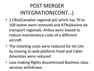 POST MERGER
        INTEGRATION(CONT…)
• 2 CRJs(Canadair regional jet) which has 70 to
  100 seater were removed and ATRs(Avione de
  transport regional)- Airbus were leased to
  reduce maintenance costs of a different
  aircraft.
• The ticketing costs were reduced for Jet Lite
  by moving to web platform Food and Cabin
  Amenities were reduced
• Loss making flights discontinued Business class
  services withdrawn.
 