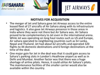 MOTIVES FOR ACQUISITION
• The merger of Jet and Sahara gave Jet Airways access to the entire
  leased fleet of 27 aircrafts of Air Sahara along with its infrastructure
  and logistics. It also gave Jet Airways presence in those areas in
  India where they were not there but Air Sahara was. Air Sahara
  proved to be complementary to Jet even in the international arena.
  While Jet was operating on long haul routes such as US and Europe,
  Air sahara operated to neighboring countries such as Sri Lanka,
  Nepal and Thailand. Jet had about 62 aircrafts and operated 320
  flights to 44 domestic destinations and 6 foreign destinations at the
  time of the deal.
• One major gain for Jet in the deal was that it could gain access to
  Sahara’s parking slots in London’s Heathrow airport as well as in
  Delhi and Mumbai. Another factor was that there was a huge
  shortage of airline pilots. Hence, it could utilize Air Sahara’s pilots.
  The maintenance facilities of the smaller carrier would also be
  available within the country.
 