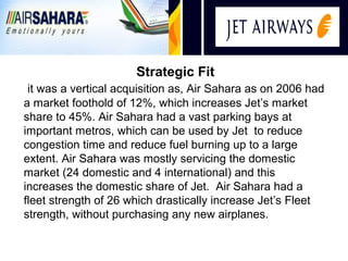 i
                      Strategic Fit
 it was a vertical acquisition as, Air Sahara as on 2006 had
a market foothold of 12%, which increases Jet’s market
share to 45%. Air Sahara had a vast parking bays at
important metros, which can be used by Jet to reduce
congestion time and reduce fuel burning up to a large
extent. Air Sahara was mostly servicing the domestic
market (24 domestic and 4 international) and this
increases the domestic share of Jet. Air Sahara had a
fleet strength of 26 which drastically increase Jet’s Fleet
strength, without purchasing any new airplanes.
 