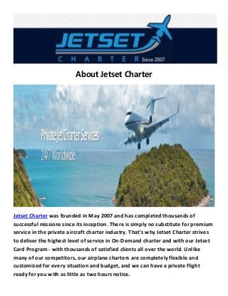 About Jetset Charter 
Jetset Charter was founded in May 2007 and has completed thousands of successful missions since its inception. There is simply no substitute for premium service in the private aircraft charter industry. That's why Jetset Charter strives to deliver the highest level of service in On-Demand charter and with our Jetset Card Program - with thousands of satisfied clients all over the world. Unlike many of our competitors, our airplane charters are completely flexible and customized for every situation and budget, and we can have a private flight ready for you with as little as two hours notice.  