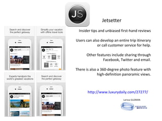 http://www.luxurydaily.com/27277/ Jetsetter   Insider tips and unbiased first-hand reviews Users can also develop an entire trip itinerary or call customer service for help. Other features include sharing through Facebook, Twitter and email. There is also a 360-degree photo feature with high-definition panoramic views. Larissa GUZMAN  