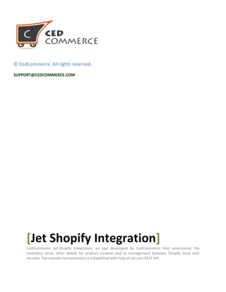 © CedCommerce. All rights reserved.
SUPPORT@CEDCOMMERCE.COM
[Jet Shopify Integration]
CedCommerce Jet-Shopify Integration, an app developed by CedCommerce that synchronize the
inventory, price, other details for product creation and its management between Shopify store with
Jet.com. The smooth harmonization is established with help of Jet.com REST API.
 
