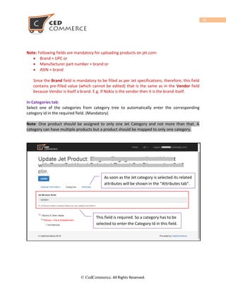 © CedCommerce. All Rights Reserved.
18
Note: Following fields are mandatory for uploading products on jet.com:
 Brand + UPC or
 Manufacturer part number + brand or
 ASIN + brand
Since the Brand field is mandatory to be filled as per Jet specifications, therefore, this field
contains pre-filled value (which cannot be edited) that is the same as in the Vendor field
because Vendor is itself a brand. E.g. If Nokia is the vendor then it is the brand itself.
In Categories tab:
Select one of the categories from category tree to automatically enter the corresponding
category id in the required field. (Mandatory)
Note: One product should be assigned to only one Jet Category and not more than that. A
category can have multiple products but a product should be mapped to only one category.
As soon as the Jet category is selected its related
attributes will be shown in the “Attributes tab”.
This field is required. So a category has to be
selected to enter the Category Id in this field.
 