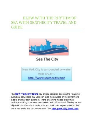 BLOW WITH THE RHYTHM OF
SEA WITH SEATHECITY TRAVEL AND
GUIDE
The New York city tours key or vital object or piece on the relation of
such boat services is that user can avail the services online or from one
side to another cash payment. There are online modes of payment
available making sure seats are booked well before travel. The key or vital
object or piece here is to make sure you book prior to your travel so that
users can avoid that last minute rush. The new york city boat tour
 