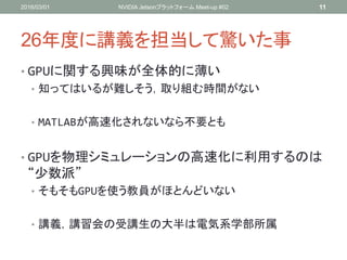 26年度に講義を担当して驚いた事
• GPUに関する興味が全体的に薄い
• 知ってはいるが難しそう，取り組む時間がない
• MATLABが高速化されないなら不要とも
• GPUを物理シミュレーションの高速化に利用するのは
“少数派”
• そもそもGPUを使う教員がほとんどいない
• 講義，講習会の受講生の大半は電気系学部所属
2016/03/01 NVIDIA Jetsonプラットフォーム Meet-up #02 11
 