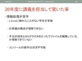 26年度に講義を担当して驚いた事
• 情報処理が苦手
• Linuxに触れたことがない学生が多数
• 計算機の構成が理解できない
• 手元の端末とGPUクラスタのどっちでファイルを編集している
か理解できていない
• コンソールの操作はほぼ不可能
2016/03/01 NVIDIA Jetsonプラットフォーム Meet-up #02 12
 