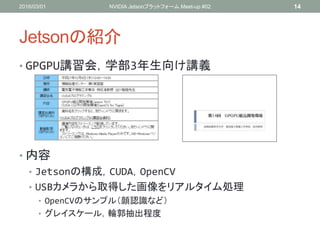 Jetsonの紹介
• GPGPU講習会，学部3年生向け講義
• 内容
• Jetsonの構成，CUDA，OpenCV
• USBカメラから取得した画像をリアルタイム処理
• OpenCVのサンプル（顔認識など）
• グレイスケール，輪郭抽出程度
2016/03/01 NVIDIA Jetsonプラットフォーム Meet-up #02 14
 