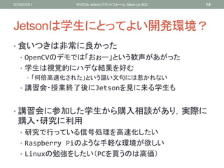 Jetsonは学生にとってよい開発環境？
• 食いつきは非常に良かった
• OpenCVのデモでは「おぉー」という歓声があがった
• 学生は視覚的にハデな結果を好む
• 「何倍高速化された」という謳い文句には惹かれない
• 講習会・授業終了後にJetsonを見に来る学生も
• 講習会に参加した学生から購入相談があり，実際に
購入・研究に利用
• 研究で行っている信号処理を高速化したい
• Raspberry Piのような手軽な環境が欲しい
• Linuxの勉強をしたい（PCを買うのは高価）
2016/03/01 NVIDIA Jetsonプラットフォーム Meet-up #02 15
 