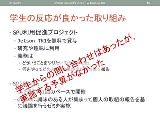 学生の反応が良かった取り組み
• GPU利用促進プロジェクト
• Jetson TK1を無料で貸与
• 研究や趣味に利用
• 義務は
• どういうことをやりたいのかの申し出
• 何をやってどのような結果が出たか成果を報告
• GPGPUゼミ
• 1~2週間に1回のペースで開催
• GPGPUに興味のある人が集まって個人の取組の報告を基
に議論を行うゼミを実施
2016/03/01 NVIDIA Jetsonプラットフォーム Meet-up #02 16
 