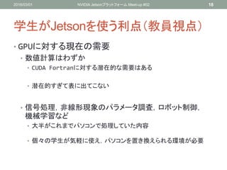 学生がJetsonを使う利点（教員視点）
• GPUに対する現在の需要
• 数値計算はわずか
• CUDA Fortranに対する潜在的な需要はある
• 潜在的すぎて表に出てこない
• 信号処理，非線形現象のパラメータ調査，ロボット制御，
機械学習など
• 大半がこれまでパソコンで処理していた内容
• 個々の学生が気軽に使え，パソコンを置き換えられる環境が必要
2016/03/01 NVIDIA Jetsonプラットフォーム Meet-up #02 18
 