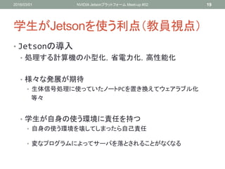 学生がJetsonを使う利点（教員視点）
• Jetsonの導入
• 処理する計算機の小型化，省電力化，高性能化
• 様々な発展が期待
• 生体信号処理に使っていたノートPCを置き換えてウェアラブル化
等々
• 学生が自身の使う環境に責任を持つ
• 自身の使う環境を壊してしまったら自己責任
• 変なプログラムによってサーバを落とされることがなくなる
2016/03/01 NVIDIA Jetsonプラットフォーム Meet-up #02 19
 