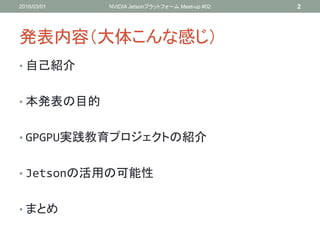 発表内容（大体こんな感じ）
• 自己紹介
• 本発表の目的
• GPGPU実践教育プロジェクトの紹介
• Jetsonの活用の可能性
• まとめ
2016/03/01 NVIDIA Jetsonプラットフォーム Meet-up #02 2
 