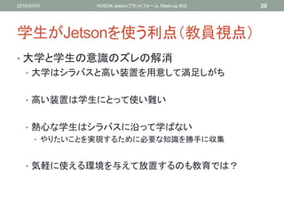 学生がJetsonを使う利点（教員視点）
• 大学と学生の意識のズレの解消
• 大学はシラバスと高い装置を用意して満足しがち
• 高い装置は学生にとって使い難い
• 熱心な学生はシラバスに沿って学ばない
• やりたいことを実現するために必要な知識を勝手に収集
• 気軽に使える環境を与えて放置するのも教育では？
2016/03/01 NVIDIA Jetsonプラットフォーム Meet-up #02 20
 