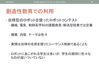 創造性教育での利用
• 自律型のロボットを使ったロボットコンテスト
• 機械，電気，制御系学科の課題発見・解決型授業では定番
• 規模，内容，テーマは色々
• 実情は自律の名前を借りたシーケンス制御であることも
• ロボットにあこがれる学生は多いが，学生の期待に色々な
ものが追いついていない
2016/03/01 NVIDIA Jetsonプラットフォーム Meet-up #02 21
 