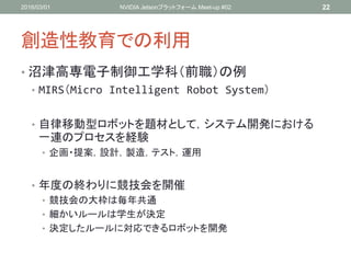 創造性教育での利用
• 沼津高専電子制御工学科（前職）の例
• MIRS（Micro Intelligent Robot System）
• 自律移動型ロボットを題材として，システム開発における
一連のプロセスを経験
• 企画・提案，設計，製造，テスト，運用
• 年度の終わりに競技会を開催
• 競技会の大枠は毎年共通
• 細かいルールは学生が決定
• 決定したルールに対応できるロボットを開発
2016/03/01 NVIDIA Jetsonプラットフォーム Meet-up #02 22
 