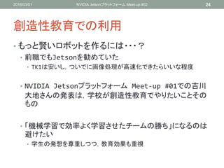 創造性教育での利用
• もっと賢いロボットを作るには・・・？
• 前職でもJetsonを勧めていた
• TK1は安いし，ついでに画像処理が高速化できたらいいな程度
• NVIDIA Jetsonプラットフォーム Meet-up #01での吉川
大地さんの発表は，学校が創造性教育でやりたいことその
もの
• 「機械学習で効率よく学習させたチームの勝ち」になるのは
避けたい
• 学生の発想を尊重しつつ，教育効果も重視
2016/03/01 NVIDIA Jetsonプラットフォーム Meet-up #02 24
 